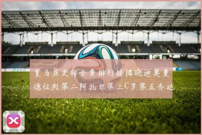 皇马历史转会费排行榜揭晓迪奥曼德位列第二阿扎尔第三C罗第五齐达内第七
